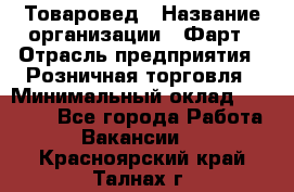 Товаровед › Название организации ­ Фарт › Отрасль предприятия ­ Розничная торговля › Минимальный оклад ­ 15 000 - Все города Работа » Вакансии   . Красноярский край,Талнах г.